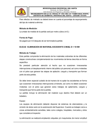 MUNICIPALIDAD PROVINCIAL DEL SANTA
Gerencia de Obras Públicas
Sub Gerencia de Proyectos y Estudios Técnicos
MEJORAMIENTO DE LA I.E. INICIAL Nº 1581 DEL C.P. TAMBO REAL NUEVO,
DISTRITO DE CHIMBOTE, PROVINCIA DEL SANTA – ANCASH I ETAPA
Para efectos de metrado se deberá tener en cuenta el porcentaje de esponjamiento
del tipo de material a eliminar.
Método de Medición
La unidad de medida de la partida será por metro cúbico (m3.).
Forma de Pago:
Se pagará por m3 después de ser terminada la partida
03.03.02 ELIMINACION DE MATERIAL EXCEDENTE C/MAQ. D = 10 KM
Método de Trabajo:
Esta partida comprende la eliminación de los materiales sobrantes de las diferentes
etapas constructivas complementando los movimientos de tierras descritos en forma
específica.
Se prestará particular atención al hecho que no ocasionen innecesarias
interrupciones al desplazamiento interno del público y/o personal, así como molestias
con el polvo que generan las etapas de apilación, carguío y transporte que forman
parte de esta partida.
Se debe tener especial cuidado de tal manera de no apilar los excedentes en forma
que ocasionen innecesarias interrupciones al tránsito, así como no deben ocasionar
molestias con el polvo que generen estos trabajos de apilamiento, carguío y
transporte que forma parte de la partida.
La partida incluye la eliminación del material cuyo destino final deberá ser un
botadero.
Equipo:
Los equipos de eliminación deberán disponer de sistemas de silenciadores y la
omisión de éstos será con la autorización del Supervisor. Cuando se trabajen cerca a
zonas ambientalmente sensibles, tales como colegios, hospitales, mercados y otros
que considere el inspector.
La eliminación se realizará empleando volquetes y/o maquinarias de menor amplitud
 