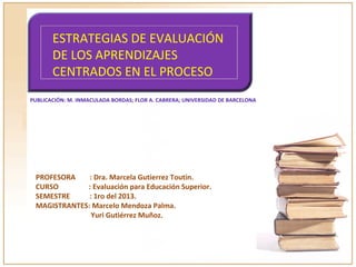 ESTRATEGIAS DE EVALUACIÓN
DE LOS APRENDIZAJES
CENTRADOS EN EL PROCESO
PUBLICACIÓN: M. INMACULADA BORDAS; FLOR A. CABRERA; UNIVERSIDAD DE BARCELONA
PROFESORA : Dra. Marcela Gutierrez Toutin.
CURSO : Evaluación para Educación Superior.
SEMESTRE : 1ro del 2013.
MAGISTRANTES: Marcelo Mendoza Palma.
Yuri Gutiérrez Muñoz.
 