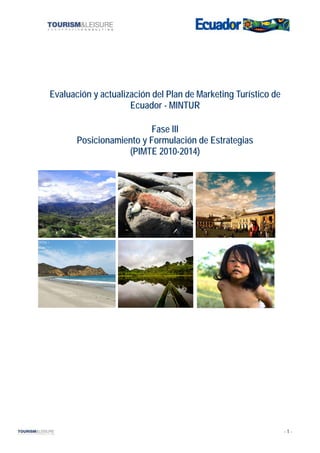 Evaluación y actualización del Plan de Marketing Turístico de
                     Ecuador - MINTUR

                          Fase III
       Posicionamiento y Formulación de Estrategias
                   (PIMTE 2010-2014)




                                                                -1-
 