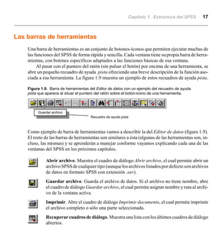 Capítulo 1. Estructura del SPSS 17
Las barras de herramientas
Una barra de herramientas es un conjunto de botones-iconos que permiten ejecutar muchas de
las funciones del SPSS de forma rápida y sencilla. Cada ventana tiene su propia barra de herra-
mientas, con botones específicos adaptados a las funciones básicas de esa ventana.
Al pasar con el puntero del ratón (sin pulsar el botón) por encima de una herramienta, se
abre un pequeño recuadro de ayuda pista ofreciendo una breve descripción de la función aso-
ciada a esa herramienta. La figura 1.9 muestra un ejemplo de estos recuadros de ayuda pista.
Figura 1.9. Barra de herramientas del Editor de datos con un ejemplo del recuadro de ayuda
pista que aparece al situar el puntero del ratón sobre el botón-icono de una herramienta.
Guardar archivo
Recuadro de ayuda pista
Como ejemplo de barra de herramientas vamos a describir la del Editor de datos (figura 1.9).
El resto de las barras de herramientas son similares a ésta (algunas de las herramientas son, in-
cluso, las mismas) y se aprenderán a manejar conforme vayamos explicando cada una de las
ventanas del SPSS en los próximos capítulos.
Abrir archivo. Muestra el cuadro de diálogo Abrir archivo, el cual permite abrir un
archivo SPSS de cualquier tipo (aunque los archivos listados por defecto son archivos
de datos en formato SPSS con extensión .sav).
Guardar archivo. Guarda el archivo de datos. Si el archivo no tiene nombre, abre
el cuadro de diálogo Guardar archivo, el cual permite asignar nombre y ruta al archi-
vo de la ventana activa.
Imprimir. Abre el cuadro de diálogo Imprimir documento, el cual permite imprimir
el archivo completo o sólo una parte seleccionada.
Recuperar cuadros de diálogo. Muestra una lista con los últimos cuadrosdediálogo
abiertos.
 