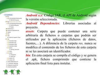 Android x.x: Código JAR, el API de Android según
la versión seleccionada.
Android Dependencies: Librerías asociadas al
proyecto.
assets: Carpeta que puede contener una serie
arbitraria de ficheros o carpetas que podrán ser
utilizados por la aplicación (ficheros de datos,
fuentes,…). A diferencia de la carpeta res, nunca se
modifica el contenido de los ficheros de esta carpeta
ni se les asociará un identificador.
bin: En esta carpeta se compila el código y se genera
el .apk, fichero comprimido que contiene la
aplicación final lista para instalar.
 