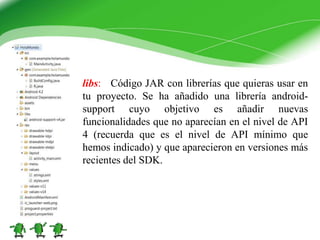 libs: Código JAR con librerías que quieras usar en
tu proyecto. Se ha añadido una librería android-
support cuyo objetivo es añadir nuevas
funcionalidades que no aparecían en el nivel de API
4 (recuerda que es el nivel de API mínimo que
hemos indicado) y que aparecieron en versiones más
recientes del SDK.
 