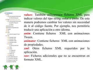 values: También utilizaremos ficheros XML para
indicar valores del tipo string, color o estilo. De esta
manera podremos cambiar los valores sin necesidad
de ir al código fuente. Por ejemplo, nos permitiría
traducir una aplicación a otro idioma.
anim: Contiene ficheros XML con animaciones
Tween.
animator: Contiene ficheros XML con animaciones
de propiedades.
xml: Otros ficheros XML requeridos por la
aplicación.
raw: Ficheros adicionales que no se encuentran en
formato XML.
 
