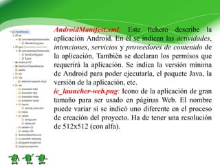 AndroidManifest.xml: Este fichero describe la
aplicación Android. En él se indican las actividades,
intenciones, servicios y proveedores de contenido de
la aplicación. También se declaran los permisos que
requerirá la aplicación. Se indica la versión mínima
de Android para poder ejecutarla, el paquete Java, la
versión de la aplicación, etc.
ic_launcher-web.png: Icono de la aplicación de gran
tamaño para ser usado en páginas Web. El nombre
puede variar si se indicó uno diferente en el proceso
de creación del proyecto. Ha de tener una resolución
de 512x512 (con alfa).
 