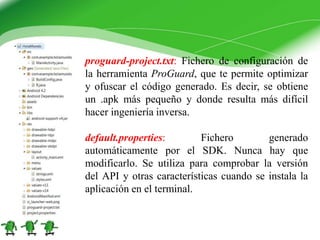 proguard-project.txt: Fichero de configuración de
la herramienta ProGuard, que te permite optimizar
y ofuscar el código generado. Es decir, se obtiene
un .apk más pequeño y donde resulta más difícil
hacer ingeniería inversa.
default.properties: Fichero generado
automáticamente por el SDK. Nunca hay que
modificarlo. Se utiliza para comprobar la versión
del API y otras características cuando se instala la
aplicación en el terminal.
 