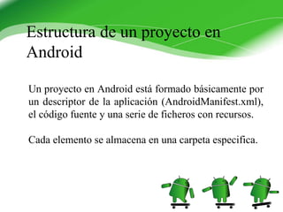 Un proyecto en Android está formado básicamente por
un descriptor de la aplicación (AndroidManifest.xml),
el código fuente y una serie de ficheros con recursos.
Cada elemento se almacena en una carpeta especifica.
Estructura de un proyecto en
Android
 