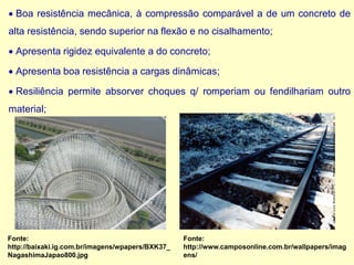 • Boa resistência mecânica, à compressão comparável a de um concreto de
alta resistência, sendo superior na flexão e no cisalhamento;
• Apresenta rigidez equivalente a do concreto;
• Apresenta boa resistência a cargas dinâmicas;
• Resiliência permite absorver choques q/ romperiam ou fendilhariam outro
material;
Fonte:
http://baixaki.ig.com.br/imagens/wpapers/BXK37_
NagashimaJapao800.jpg
Fonte:
http://www.camposonline.com.br/wallpapers/imag
ens/
 