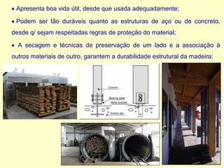 • Apresenta boa vida útil, desde que usada adequadamente;
• Podem ser tão duráveis quanto as estruturas de aço ou de concreto,
desde q/ sejam respeitadas regras de proteção do material;
• A secagem e técnicas de preservação de um lado e a associação à
outros materiais de outro, garantem a durabilidade estrutural da madeira;
 