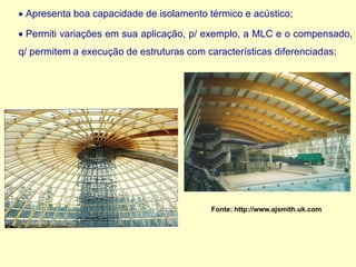 • Apresenta boa capacidade de isolamento térmico e acústico;
• Permiti variações em sua aplicação, p/ exemplo, a MLC e o compensado,
q/ permitem a execução de estruturas com características diferenciadas;
Fonte: http://www.ajsmith.uk.com
 