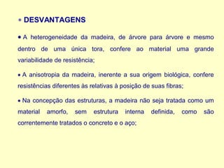  DESVANTAGENS
• A heterogeneidade da madeira, de árvore para árvore e mesmo
dentro de uma única tora, confere ao material uma grande
variabilidade de resistência;
• A anisotropia da madeira, inerente a sua origem biológica, confere
resistências diferentes às relativas à posição de suas fibras;
• Na concepção das estruturas, a madeira não seja tratada como um
material amorfo, sem estrutura interna definida, como são
correntemente tratados o concreto e o aço;
 