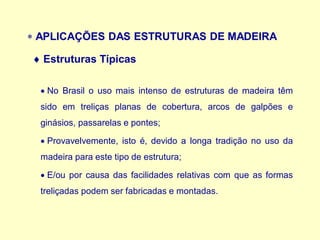  APLICAÇÕES DAS ESTRUTURAS DE MADEIRA
• No Brasil o uso mais intenso de estruturas de madeira têm
sido em treliças planas de cobertura, arcos de galpões e
ginásios, passarelas e pontes;
• Provavelvemente, isto é, devido a longa tradição no uso da
madeira para este tipo de estrutura;
• E/ou por causa das facilidades relativas com que as formas
treliçadas podem ser fabricadas e montadas.
 Estruturas Típicas
 