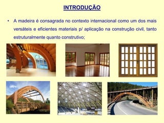 INTRODUÇÃO
• A madeira é consagrada no contexto internacional como um dos mais
versáteis e eficientes materiais p/ aplicação na construção civil, tanto
estruturalmente quanto construtivo;
 