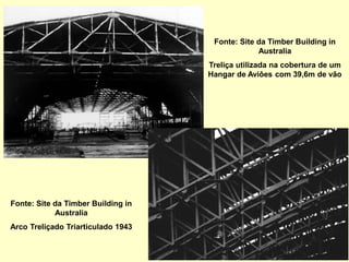 Fonte: Site da Timber Building in
Australia
Treliça utilizada na cobertura de um
Hangar de Aviôes com 39,6m de vão
Fonte: Site da Timber Building in
Australia
Arco Treliçado Triarticulado 1943
 