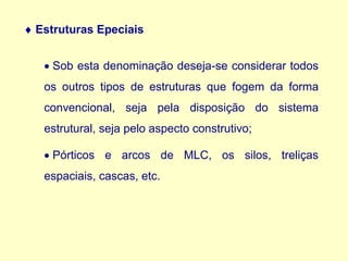  Estruturas Epeciais
• Sob esta denominação deseja-se considerar todos
os outros tipos de estruturas que fogem da forma
convencional, seja pela disposição do sistema
estrutural, seja pelo aspecto construtivo;
• Pórticos e arcos de MLC, os silos, treliças
espaciais, cascas, etc.
 