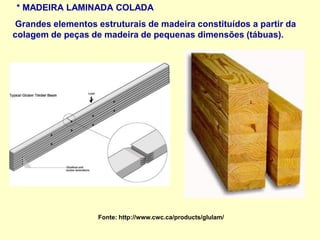 * MADEIRA LAMINADA COLADA
Grandes elementos estruturais de madeira constituídos a partir da
colagem de peças de madeira de pequenas dimensões (tábuas).
Fonte: http://www.cwc.ca/products/glulam/
 