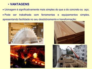  VANTAGENS
• Usinagem é significativamente mais simples do que a do concreto ou aço;
• Pode ser trabalhada com ferramentas e equipamentos simples,
apresentando facilidade no seu desdobramento e transformação;
 