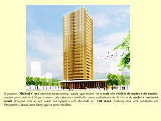 O arquiteto Michael Green projetou recentemente, aquele que poderá ser o mais alto edifício de madeira do mundo,
quando construído terá 30 pavimentos, esta estrutura constituída quase exclusivamente de barras de madeira laminada
colada (exceção feita ao aço usado nas ligações) será chamada de Tall Wood (madeira alta), será construída em
Vancouver, Canadá, num futuro que se prevê próximo.
 