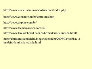 http://www.madeiralaminadacolada.com/index.php
http://www.esmara.com.br/estruturas.htm
http://www.artpine.com.br/
http://www.tecmamadeira.com.br/
http://www.lanikdobrasil.com.br/br/madeira-laminada.html#
http://estruturasdemadeira.blogspot.com.br/2009/02/holzbau-2-
madeira-laminada-colada.html
 