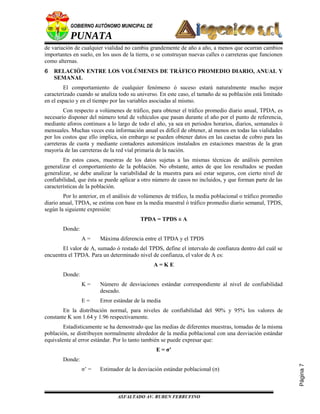 Página7
GOBIERNO AUTÓNOMO MUNICIPAL DE
PUNATA
de variación de cualquier vialidad no cambia grandemente de año a año, a menos que ocurran cambios
importantes en suelo, en los usos de la tierra, o se construyan nuevas calles o carreteras que funcionen
como alternas.
6 RELACIÓN ENTRE LOS VOLÚMENES DE TRÁFICO PROMEDIO DIARIO, ANUAL Y
SEMANAL
El comportamiento de cualquier fenómeno ó suceso estará naturalmente mucho mejor
caracterizado cuando se analiza todo su universo. En este caso, el tamaño de su población está limitado
en el espacio y en el tiempo por las variables asociadas al mismo.
Con respecto a volúmenes de tráfico, para obtener el tráfico promedio diario anual, TPDA, es
necesario disponer del número total de vehículos que pasan durante el año por el punto de referencia,
mediante aforos continuos a lo largo de todo el año, ya sea en periodos horarios, diarios, semanales ó
mensuales. Muchas veces esta información anual es difícil de obtener, al menos en todas las vialidades
por los costos que ello implica, sin embargo se pueden obtener datos en las casetas de cobro para las
carreteras de cuota y mediante contadores automáticos instalados en estaciones maestras de la gran
mayoría de las carreteras de la red vial primaria de la nación.
En estos casos, muestras de los datos sujetas a las mismas técnicas de análisis permiten
generalizar el comportamiento de la población. No obstante, antes de que los resultados se puedan
generalizar, se debe analizar la variabilidad de la muestra para así estar seguros, con cierto nivel de
confiabilidad, que ésta se puede aplicar a otro número de casos no incluidos, y que forman parte de las
características de la población.
Por lo anterior, en el análisis de volúmenes de tráfico, la media poblacional o tráfico promedio
diario anual, TPDA, se estima con base en la media muestral ó tráfico promedio diario semanal, TPDS,
según la siguiente expresión:
TPDA = TPDS ± A
Donde:
A = Máxima diferencia entre el TPDA y el TPDS
El valor de A, sumado ó restado del TPDS, define el intervalo de confianza dentro del cuál se
encuentra el TPDA. Para un determinado nivel de confianza, el valor de A es:
A = K E
Donde:
K = Número de desviaciones estándar correspondiente al nivel de confiabilidad
deseado.
E = Error estándar de la media
En la distribución normal, para niveles de confiabilidad del 90% y 95% los valores de
constante K son 1.64 y 1.96 respectivamente.
Estadísticamente se ha demostrado que las medias de diferentes muestras, tomadas de la misma
población, se distribuyen normalmente alrededor de la media poblacional con una desviación estándar
equivalente al error estándar. Por lo tanto también se puede expresar que:
E = σ’
Donde:
σ’ = Estimador de la desviación estándar poblacional (σ)
ASFALTADO AV. RUBEN FERRUFINO
 