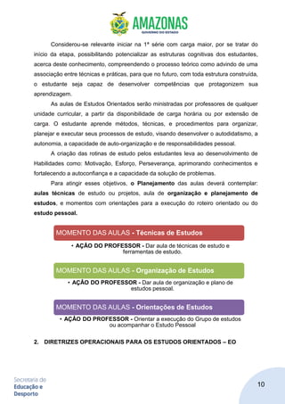 10
Considerou-se relevante iniciar na 1ª série com carga maior, por se tratar do
início da etapa, possibilitando potencializar as estruturas cognitivas dos estudantes,
acerca deste conhecimento, compreendendo o processo teórico como advindo de uma
associação entre técnicas e práticas, para que no futuro, com toda estrutura construída,
o estudante seja capaz de desenvolver competências que protagonizem sua
aprendizagem.
As aulas de Estudos Orientados serão ministradas por professores de qualquer
unidade curricular, a partir da disponibilidade de carga horária ou por extensão de
carga. O estudante aprende métodos, técnicas, e procedimentos para organizar,
planejar e executar seus processos de estudo, visando desenvolver o autodidatismo, a
autonomia, a capacidade de auto-organização e de responsabilidades pessoal.
A criação das rotinas de estudo pelos estudantes leva ao desenvolvimento de
Habilidades como: Motivação, Esforço, Perseverança, aprimorando conhecimentos e
fortalecendo a autoconfiança e a capacidade da solução de problemas.
Para atingir esses objetivos, o Planejamento das aulas deverá contemplar:
aulas técnicas de estudo ou projetos, aula de organização e planejamento de
estudos, e momentos com orientações para a execução do roteiro orientado ou do
estudo pessoal.
2. DIRETRIZES OPERACIONAIS PARA OS ESTUDOS ORIENTADOS – EO
MOMENTO DAS AULAS - Técnicas de Estudos
• AÇÂO DO PROFESSOR - Dar aula de técnicas de estudo e
ferramentas de estudo.
MOMENTO DAS AULAS - Organização de Estudos
• AÇÂO DO PROFESSOR - Dar aula de organização e plano de
estudos pessoal.
MOMENTO DAS AULAS - Orientações de Estudos
• AÇÂO DO PROFESSOR - Orientar a execução do Grupo de estudos
ou acompanhar o Estudo Pessoal
 