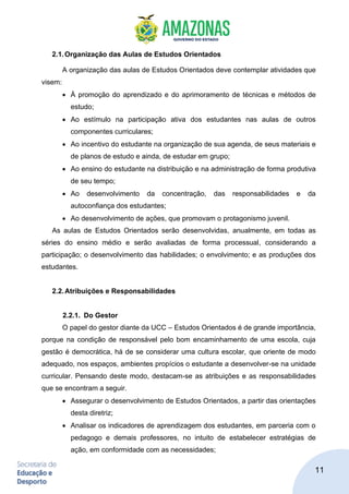 11
2.1.Organização das Aulas de Estudos Orientados
A organização das aulas de Estudos Orientados deve contemplar atividades que
visem:
• À promoção do aprendizado e do aprimoramento de técnicas e métodos de
estudo;
• Ao estímulo na participação ativa dos estudantes nas aulas de outros
componentes curriculares;
• Ao incentivo do estudante na organização de sua agenda, de seus materiais e
de planos de estudo e ainda, de estudar em grupo;
• Ao ensino do estudante na distribuição e na administração de forma produtiva
de seu tempo;
• Ao desenvolvimento da concentração, das responsabilidades e da
autoconfiança dos estudantes;
• Ao desenvolvimento de ações, que promovam o protagonismo juvenil.
As aulas de Estudos Orientados serão desenvolvidas, anualmente, em todas as
séries do ensino médio e serão avaliadas de forma processual, considerando a
participação; o desenvolvimento das habilidades; o envolvimento; e as produções dos
estudantes.
2.2.Atribuições e Responsabilidades
2.2.1. Do Gestor
O papel do gestor diante da UCC – Estudos Orientados é de grande importância,
porque na condição de responsável pelo bom encaminhamento de uma escola, cuja
gestão é democrática, há de se considerar uma cultura escolar, que oriente de modo
adequado, nos espaços, ambientes propícios o estudante a desenvolver-se na unidade
curricular. Pensando deste modo, destacam-se as atribuições e as responsabilidades
que se encontram a seguir.
• Assegurar o desenvolvimento de Estudos Orientados, a partir das orientações
desta diretriz;
• Analisar os indicadores de aprendizagem dos estudantes, em parceria com o
pedagogo e demais professores, no intuito de estabelecer estratégias de
ação, em conformidade com as necessidades;
 