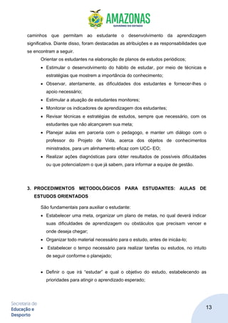13
caminhos que permitam ao estudante o desenvolvimento da aprendizagem
significativa. Diante disso, foram destacadas as atribuições e as responsabilidades que
se encontram a seguir.
Orientar os estudantes na elaboração de planos de estudos periódicos;
• Estimular o desenvolvimento do hábito de estudar, por meio de técnicas e
estratégias que mostrem a importância do conhecimento;
• Observar, atentamente, as dificuldades dos estudantes e fornecer-lhes o
apoio necessário;
• Estimular a atuação de estudantes monitores;
• Monitorar os indicadores de aprendizagem dos estudantes;
• Revisar técnicas e estratégias de estudos, sempre que necessário, com os
estudantes que não alcançarem sua meta;
• Planejar aulas em parceria com o pedagogo, e manter um diálogo com o
professor do Projeto de Vida, acerca dos objetos de conhecimentos
ministrados, para um alinhamento eficaz com UCC- EO;
• Realizar ações diagnósticas para obter resultados de possíveis dificuldades
ou que potencializem o que já sabem, para informar a equipe de gestão.
3. PROCEDIMENTOS METODOLÓGICOS PARA ESTUDANTES: AULAS DE
ESTUDOS ORIENTADOS
São fundamentais para auxiliar o estudante:
• Estabelecer uma meta, organizar um plano de metas, no qual deverá indicar
suas dificuldades de aprendizagem ou obstáculos que precisam vencer e
onde deseja chegar;
• Organizar todo material necessário para o estudo, antes de inicáa-lo;
• Estabelecer o tempo necessário para realizar tarefas ou estudos, no intuito
de seguir conforme o planejado;
• Definir o que irá “estudar” e qual o objetivo do estudo, estabelecendo as
prioridades para atingir o aprendizado esperado;
 