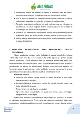 14
• Reconhecer através de técnicas de estudo o momento certo de parar e
recarregar suas energias, no momento que sua concentração diminuir;
• Buscar sites com aulas sobre o assunto de interesse de estudo, de forma a ter
mais opções para ajudá-lo a entender os objetos de conhecimento;
• Perguntar ao professor aquilo que não está muito claro ou que não sabe; as
dúvidas que porventura surgirem durante o estudo, devendo ser anotadas e,
durante as aulas, sanadas com o professor;
• Conhecer sua melhor forma de aprender, estudar em um ambiente agradável
e gerenciar bem o seu tempo em sala de aula e durante os estudos em casa;
• Utilizar agenda para registros de compromissos, eventos escolares, tarefas e
entregas de trabalhos.
4. ESTRATÉGIA METODOLOGICAS PARA PROFESSORES: ESTUDOS
ORIENTADOS
Alguns estudantes possuem maior facilidade de estudar assistindo a vídeos,
outros, não abrem mão de ouvir podcasts. E há ainda, aquele que prefere estudar
lendo e escrevendo. Essas diferenças não são aleatórias. Mesmo sem saber, eles
estão escolhendo técnicas adequadas com a própria personalidade que os ajudarão a
compreender os objetos de conhecimento. Estudos comprovam que existem três
formas principais de aprender com maior facilidade, tornando o processo de ensino-
aprendizagem mais produtivos, são elas: auditiva, cinestésica e visual.
Estudante auditivo
• Gosta de ouvir música, quase sempre usa fones de ouvido e nada disso,
atrapalha sua concentração;
• Apresenta facilidade de lembrar o que foi dito na sala de aula, mesmo que
tenha sido dito há semanas;
• Prefere ler em voz alta durante os estudos;
• Apresenta maior produtividade em aulas expositivas, cujas informações
chegam até ele pela audição;
O estudante auditivo pode potencializar seu aprendizado, gravando as aulas e
as escutando novamente depois. É importante que haja um conhecimento prévio entre
professores e estudantes auditivos, nos quais os participantes possam dialogar sobre o
 