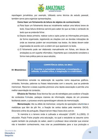 18
reportagem jornalística, por exemplo. Utilizado como técnica de estudo pessoal,
também serve para organizar apresentações.
Como fazer um fichamento de leitura de objetos de conhecimento:
a) Para fazer um fichamento deve-se inicialmente realizar uma leitura breve do
texto. Essa leitura dinâmica servirá para saber do que se trata o conteúdo do
texto que se pretende fichar.
b) Depois dessa primeira, realizar outra e após juntar as informações principais,
de forma organizada, registrando as citações com as devidas indicações de
onde as mesmas podem ser encontradas nos textos. As ideias devem estar
organizadas de acordo com a ordem em que aparecem no texto.
c) O fichamento pode ser elaborado manualmente em fichas, em blocos de
anotações ou em suporte informático. Importante que o estudante considere a
forma mais prática para os seus estudos.
IV- Mnemônico:
Mnemônico consiste na elaboração de suportes como esquemas gráficos,
símbolos, formulas, palavras ou frases relacionadas com o assunto, que se pretende
memorizar. Recorrer a esses suportes promove uma rápida associação e permite uma
melhor assimilação do conteúdo.
Eficácia da Técnica: Essa técnica faz uso de estratégias para acelerar a fixação
de conteúdos fórmulas, pedaços maiores de informação, etapas de um processo
facilitando assim, o processo ensino-aprendizagem através da memorização.
Memorização: Ato ou efeito de memorizar, conjunto de operações voluntárias e
metódicas que têm de pôr fim, a fixação de certos dados pela memória: DICIO,
Dicionário online de português. Disponível em https://www.dicio.com.br.
“A memória é o terreno onde é cultivada a educação” (CURY, A.J,2003). O
educador, Paulo Freire propõe uma educação, na qual o estudante se assume como
sujeito também da produção do saber, assim o professor deve entender que ensinar
não é transferir conhecimento, mas criar as possibilidades para a sua produção e
COMPETÊNCIA GERAL DA BNCC
2 - Exercitar a curiosidade intelectual, a investigação, a
reflexão, a análise crítica, a imaginação e a criatividade.
 