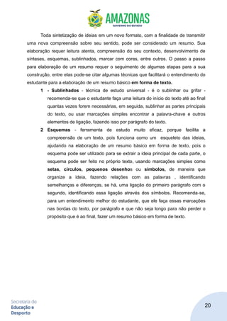 20
Toda sintetização de ideias em um novo formato, com a finalidade de transmitir
uma nova compreensão sobre seu sentido, pode ser considerado um resumo. Sua
elaboração requer leitura atenta, compreensão do seu contexto, desenvolvimento de
sínteses, esquemas, sublinhados, marcar com cores, entre outros. O passo a passo
para elaboração de um resumo requer o seguimento de algumas etapas para a sua
construção, entre elas pode-se citar algumas técnicas que facilitará o entendimento do
estudante para a elaboração de um resumo básico em forma de texto.
1 - Sublinhados - técnica de estudo universal - é o sublinhar ou grifar -
recomenda-se que o estudante faça uma leitura do início do texto até ao final
quantas vezes forem necessárias, em seguida, sublinhar as partes principais
do texto, ou usar marcações simples encontrar a palavra-chave e outros
elementos de ligação, fazendo isso por parágrafo do texto.
2 Esquemas - ferramenta de estudo muito eficaz, porque facilita a
compreensão de um texto, pois funciona como um esqueleto das ideias,
ajudando na elaboração de um resumo básico em forma de texto, pois o
esquema pode ser utilizado para se extrair a ideia principal de cada parte, o
esquema pode ser feito no próprio texto, usando marcações simples como
setas, círculos, pequenos desenhos ou símbolos, de maneira que
organize a ideia, fazendo relações com as palavras , identificando
semelhanças e diferenças, se há, uma ligação do primeiro parágrafo com o
segundo, identificando essa ligação através dos símbolos. Recomenda-se,
para um entendimento melhor do estudante, que ele faça essas marcações
nas bordas do texto, por parágrafo e que não seja longo para não perder o
propósito que é ao final, fazer um resumo básico em forma de texto.
 
