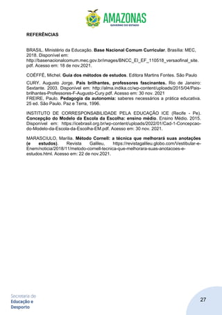 27
REFERÊNCIAS
BRASIL. Ministério da Educação. Base Nacional Comum Curricular. Brasília: MEC,
2018. Disponível em:
http://basenacionalcomum.mec.gov.br/images/BNCC_EI_EF_110518_versaofinal_site.
pdf. Acesso em: 18 de nov.2021.
COÉFFÉ, Michel. Guia dos métodos de estudos. Editora Martins Fontes. São Paulo
CURY. Augusto Jorge. Pais brilhantes, professores fascinantes. Rio de Janeiro:
Sextante. 2003. Disponível em: http://alma.indika.cc/wp-content/uploads/2015/04/Pais-
brilhantes-Professores-F-Augusto-Cury.pdf. Acesso em: 30 nov. 2021
FREIRE, Paulo. Pedagogia da autonomia: saberes necessários a prática educativa.
25 ed. São Paulo. Paz e Terra, 1996.
INSTITUTO DE CORRESPONSABILIDADE PELA EDUCAÇÃO ICE (Recife - Pe).
Concepção do Modelo da Escola da Escolha: ensino médio. Ensino Médio. 2015.
Disponível em: https://icebrasil.org.br/wp-content/uploads/2022/01/Cad-1-Concepcao-
do-Modelo-da-Escola-da-Escolha-EM.pdf. Acesso em: 30 nov. 2021.
MARASCIULO, Marília. Método Cornell: a técnica que melhorará suas anotações
(e estudos). Revista Galileu, https://revistagalileu.globo.com/Vestibular-e-
Enem/noticia/2018/11/metodo-cornell-tecnica-que-melhorara-suas-anotacoes-e-
estudos.html. Acesso em: 22 de nov.2021.
 