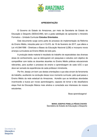 4
APRESENTAÇÃO
O Governo do Estado do Amazonas, por meio da Secretaria de Estado de
Educação e Desporto (SEDUC/AM), tem a grata satisfação de apresentar o Itinerário
Formativo – Unidade Curricular Estudos Orientados.
Este documento surge como parte do processo de implementação da Reforma
do Ensino Médio, induzida pela Lei no
13.415, de 16 de fevereiro de 2017, que altera a
Lei no
9.394/1996 - Diretrizes e Bases da Educação Nacional (LDB) e incorpora novos
arranjos curriculares ao Ensino Médio de todo país.
A produção deste material é resultado do trabalho de especialistas das diversas
áreas do conhecimento, que se debruçaram em pesquisas e estudos com objetivo de
compartilhar com todos os docentes atuantes no Ensino Médio práticas educacionais
relevantes, para auxiliar o processo de ensino e aprendizagem de cada UCC o que
deve ser somado às experiências de cada professor ministrante.
Por fim, desejo um bom uso destas orientações e que elas sirvam de ferramenta
de trabalho, auxiliando na condução desse novo momento curricular, pelo qual passa o
Ensino Médio da rede estadual do Amazonas. Acredito que as temáticas abordadas
incentivarão a busca por novas aprendizagens, capazes de tornar a tão desafiadora
etapa final da Educação Básica mais atrativa e conectada aos interesses de nossos
estudantes.
Boas aprendizagens!
MARIA JOSEPHA PENELLA PÊGAS CHAVES
Secretária de Estado de Educação e Desporto
 