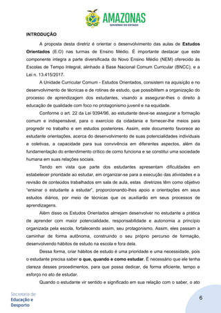 6
INTRODUÇÃO
A proposta desta diretriz é orientar o desenvolvimento das aulas de Estudos
Orientados (E.O) nas turmas de Ensino Médio. É importante destacar que este
componente integra a parte diversificada do Novo Ensino Médio (NEM) oferecido às
Escolas de Tempo Integral, alinhado à Base Nacional Comum Curricular (BNCC), e a
Lei n. 13.415/2017.
A Unidade Curricular Comum - Estudos Orientados, consistem na aquisição e no
desenvolvimento de técnicas e de rotinas de estudo, que possibilitem a organização do
processo de aprendizagem dos estudantes, visando a assegurar-lhes o direito à
educação de qualidade com foco no protagonismo juvenil e na equidade.
Conforme o art. 22 da Lei 9394/96, ao estudante deve-se assegurar a formação
comum e indispensável, para o exercício da cidadania e fornecer-lhe meios para
progredir no trabalho e em estudos posteriores. Assim, este documento favorece ao
estudante orientações, acerca do desenvolvimento de suas potencialidades individuais
e coletivas, a capacidade para sua convivência em diferentes aspectos, além da
fundamentação do entendimento crítico de como funciona e se constitui uma sociedade
humana em suas relações sociais.
Tendo em vista que parte dos estudantes apresentam dificuldades em
estabelecer prioridade ao estudar, em organizar-se para a execução das atividades e a
revisão de conteúdos trabalhados em sala de aula, estas diretrizes têm como objetivo
“ensinar o estudante a estudar”, proporcionando-lhes apoio e orientações em seus
estudos diários, por meio de técnicas que os auxiliarão em seus processos de
aprendizagens.
Além disso os Estudos Orientados almejam desenvolver no estudante a prática
de aprender com maior potencialidade, responsabilidade e autonomia a princípio
organizada pela escola, fortalecendo assim, seu protagonismo. Assim, eles passam a
caminhar de forma autônoma, construindo o seu próprio percurso de formação,
desenvolvendo hábitos de estudo na escola e fora dela.
Dessa forma, criar hábitos de estudo é uma prioridade e uma necessidade, pois
o estudante precisa saber o que, quando e como estudar. É necessário que ele tenha
clareza desses procedimentos, para que possa dedicar, de forma eficiente, tempo e
esforço no ato de estudar.
Quando o estudante vir sentido e significado em sua relação com o saber, o ato
 