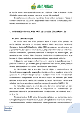 7
de estudar passa a ter novo sentido, para o seu Projeto de Vida e as aulas de Estudos
Orientados passam a ter um papel importante em sua vida estudantil.
Dessa forma, por entender a importância dessa unidade curricular, o Núcleo de
Gestão Curricular da SEDUC/AM disponibiliza essas diretrizes e orientações para o
bom encaminhamento em sua escola.
1. DIRETRIZES CURRICULARES PARA OS ESTUDOS ORIENTADOS - EO
1.1.Breve Contextualização
O Ensino Médio tem como propósito situar o sujeito como produtor do
conhecimento e participante do mundo do trabalho. Assim, segundo os Parâmetros
Curriculares Nacionais PCN do Ensino Médio (1999), a escola, em cumprimento ao seu
papel primordial, deve pensar em um currículo, enquanto instrumento que contemple a
cidadania democrática, apreciando conteúdos e estratégias de aprendizagem, que
potencialize o ser humano, para a realização de atividades nos três domínios da ação
humana: A vida em sociedade, a atividade produtiva e a experiencia subjetiva.
A Educação atual exige um olhar inovador e inclusivo às questões centrais do
processo educativo: o que aprender, para que aprender, como ensinar, como promover
teias de aprendizagem colaborativa e como avaliar o aprendizado.
O compromisso com a educação integral requer o desenvolvimento de
Competências para aprender a aprender, visando permitir ao estudante uma melhor
apreensão dos conhecimentos produzidos no mundo moderno. Assim como atuar com
discernimento e compromisso na Era da cultura digital, ter autonomia para tomar
decisões, aplicar conhecimentos para resolver problemas, ser proativo na busca de
soluções, conviver e aprender com as diferenças e as diversidades (BNCC,2018).
As instituições escolares e a rede de ensino devem se planejar com um claro
foco na equidade, diminuindo assim, a desigualdade do conhecimento, que
pressupõem reconhecer que as necessidades dos estudantes são diferentes (BNCC,
2018, p.15).
Nesse contexto, a BNCC afirma de maneira explícita, o seu compromisso com a
Educação integral, reconhecendo assim, que a Educação Básica deve visar à formação
e ao desenvolvimento humano, considerando a formação ética e o desenvolvimento da
 