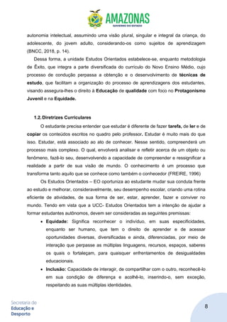 8
autonomia intelectual, assumindo uma visão plural, singular e integral da criança, do
adolescente, do jovem adulto, considerando-os como sujeitos de aprendizagem
(BNCC, 2018, p. 14).
Dessa forma, a unidade Estudos Orientados estabelece-se, enquanto metodologia
de Êxito, que integra a parte diversificada do currículo do Novo Ensino Médio, cujo
processo de condução perpassa a obtenção e o desenvolvimento de técnicas de
estudo, que facilitam a organização do processo de aprendizagens dos estudantes,
visando assegura-lhes o direito à Educação de qualidade com foco no Protagonismo
Juvenil e na Equidade.
1.2.Diretrizes Curriculares
O estudante precisa entender que estudar é diferente de fazer tarefa, de ler e de
copiar os conteúdos escritos no quadro pelo professor. Estudar é muito mais do que
isso. Estudar, está associado ao ato de conhecer. Nesse sentido, compreenderá um
processo mais complexo. O qual, envolverá analisar e refletir acerca de um objeto ou
fenômeno, fazê-lo seu, desenvolvendo a capacidade de compreender e ressignificar a
realidade a partir de sua visão de mundo. O conhecimento é um processo que
transforma tanto aquilo que se conhece como também o conhecedor (FREIRE, 1996)
Os Estudos Orientados – EO oportuniza ao estudante mudar sua conduta frente
ao estudo e melhorar, consideravelmente, seu desempenho escolar, criando uma rotina
eficiente de atividades, de sua forma de ser, estar, aprender, fazer e conviver no
mundo. Tendo em vista que a UCC- Estudos Orientados tem a intenção de ajudar a
formar estudantes autônomos, devem ser consideradas as seguintes premissas:
• Equidade: Significa reconhecer o indivíduo, em suas especificidades,
enquanto ser humano, que tem o direito de aprender e de acessar
oportunidades diversas, diversificadas e ainda, diferenciadas, por meio de
interação que perpasse as múltiplas linguagens, recursos, espaços, saberes
os quais o fortaleçam, para quaisquer enfrentamentos de desigualdades
educacionais.
• Inclusão: Capacidade de interagir, de compartilhar com o outro, reconhecê-lo
em sua condição de diferença e acolhê-lo, inserindo-o, sem exceção,
respeitando as suas múltiplas identidades.
 