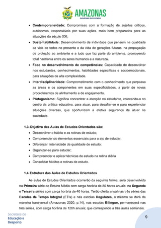 9
• Contemporaneidade: Compromisso com a formação de sujeitos críticos,
autônomos, responsáveis por suas ações, mais bem preparados para as
situações do século XXI.
• Sustentabilidade: Desenvolvimento de indivíduos que pensem na qualidade
da vida de todos no presente e da vida de gerações futuras, na propagação
de proteção ao ambiente e a tudo que faz parte do ambiente, promovendo
total harmonia entre os seres humanos e a natureza.
• Foco no desenvolvimento de competências: Capacidade de desenvolver
nos estudantes, conhecimentos, habilidades específicas e socioemocionais,
para situações de alta complexidade.
• Interdisciplinaridade: Comprometimento com o conhecimento que perpassa
as áreas e os componentes em suas especificidades, a partir de novos
procedimentos de alinhamento e de engajamento.
• Protagonismo: Significa concentrar a atenção no estudante, colocando-o no
centro da prática educativa, para atuar, para desafiar-se e para experienciar
situações diversas, que oportunizem a efetiva segurança de atuar na
sociedade.
1.3.Objetivo das Aulas de Estudos Orientados são:
• Desenvolver o hábito e as rotinas de estudo;
• Compreender os elementos essenciais para o ato de estudar;
• Diferençar intensidade de qualidade de estudo;
• Organizar-se para estudar;
• Compreender e aplicar técnicas de estudo na rotina diária
• Consolidar hábitos e rotinas de estudo.
1.4.Estrutura das Aulas de Estudos Orientados
As aulas de Estudos Orientados ocorrerão da seguinte forma: será desenvolvida
na Primeira série do Ensino Médio com carga horária de 80 horas anuais; na Segunda
e Terceira séries com carga horária de 40 horas. Terão oferta anual nas três séries das
Escolas de Tempo Integral (ETIs) e nas escolas Regulares, o mesmo se dará de
maneira transversal (Amazonas 2020, p.14), nas escolas Bilíngue, permanecerá nas
três séries, com carga horária de 120h anuais; que corresponde a três aulas semanais.
 