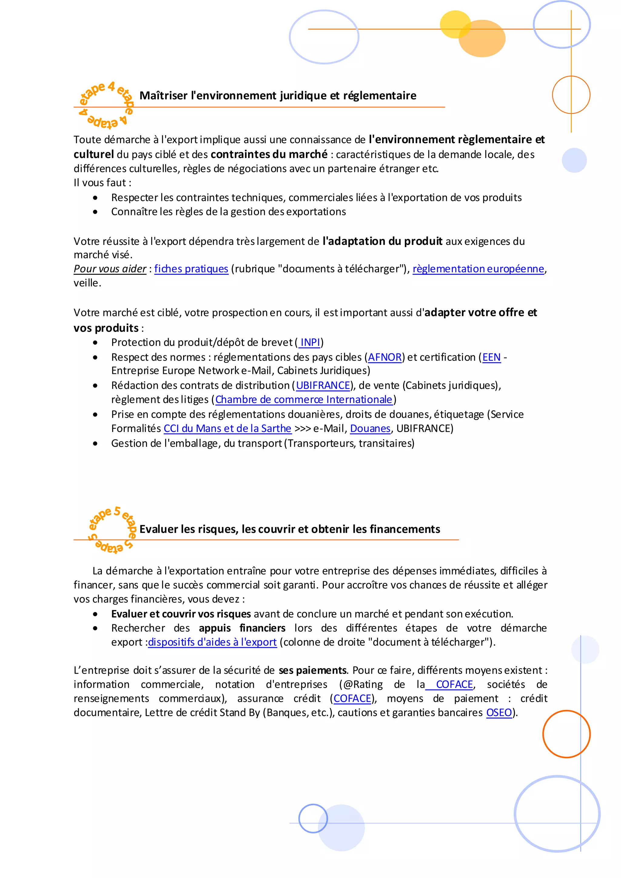 Maîtriser l'environnement juridique et réglementaire
Toute démarche à l'export implique aussi une connaissance de l'environnement règlementaire et
culturel du pays ciblé et des contraintes du marché : caractéristiques de la demande locale, des
différences culturelles, règles de négociations avec un partenaire étranger etc.
Il vous faut :
 Respecter les contraintes techniques, commerciales liées à l'exportation de vos produits
 Connaître les règles de la gestion desexportations
Votre réussite à l'export dépendra trèslargement de l'adaptation du produit aux exigences du
marché visé.
Pour vous aider : fiches pratiques (rubrique "documents à télécharger"), règlementationeuropéenne,
veille.
Votre marché est ciblé, votre prospectionen cours, il estimportant aussi d'adapter votre offre et
vos produits :
 Protection du produit/dépôt de brevet( INPI)
 Respect des normes : réglementations des pays cibles (AFNOR) et certification (EEN -
Entreprise Europe Networke-Mail, Cabinets Juridiques)
 Rédaction des contrats de distribution(UBIFRANCE), de vente (Cabinets juridiques),
règlement deslitiges (Chambre de commerce Internationale)
 Prise en compte des réglementations douanières, droits de douanes,étiquetage (Service
Formalités CCI du Mans et de la Sarthe >>> e-Mail, Douanes, UBIFRANCE)
 Gestion de l'emballage, du transport(Transporteurs, transitaires)
Evaluer les risques, les couvrir et obtenir les financements
La démarche à l'exportation entraîne pour votre entreprise des dépenses immédiates, difficiles à
financer, sans que le succès commercial soit garanti. Pour accroître vos chances de réussite et alléger
vos charges financières, vous devez :
 Evaluer et couvrir vos risques avant de conclure un marché et pendant sonexécution.
 Rechercher des appuis financiers lors des différentes étapes de votre démarche
export :dispositifs d'aides à l'export (colonne de droite "document à télécharger").
L’entreprise doit s’assurer de la sécurité de ses paiements. Pour ce faire, différents moyensexistent :
information commerciale, notation d'entreprises (@Rating de la COFACE, sociétés de
renseignements commerciaux), assurance crédit (COFACE), moyens de paiement : crédit
documentaire, Lettre de crédit Stand By (Banques,etc.), cautions et garanties bancaires OSEO).
 