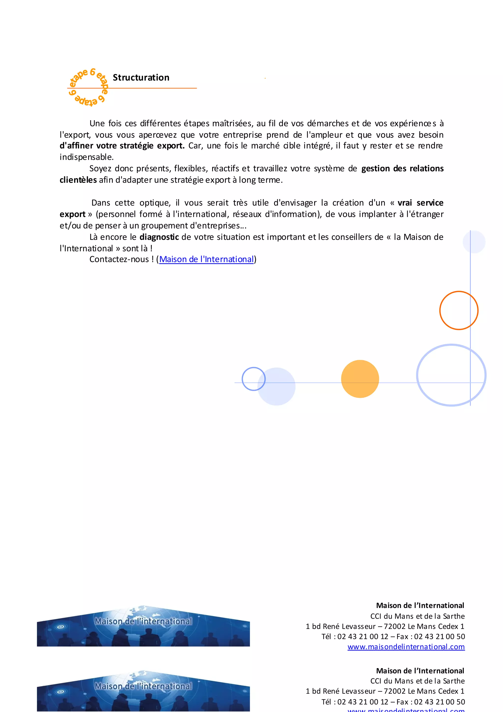 Structuration
Une fois ces différentes étapes maîtrisées, au fil de vos démarches et de vos expériences à
l'export, vous vous apercevez que votre entreprise prend de l'ampleur et que vous avez besoin
d'affiner votre stratégie export. Car, une fois le marché cible intégré, il faut y rester et se rendre
indispensable.
Soyez donc présents, flexibles, réactifs et travaillez votre système de gestion des relations
clientèles afin d'adapter une stratégie export à long terme.
Dans cette optique, il vous serait très utile d'envisager la création d'un « vrai service
export » (personnel formé à l'international, réseaux d'information), de vous implanter à l'étranger
et/ou de penser à un groupement d'entreprises...
Là encore le diagnostic de votre situation est important et les conseillers de « la Maison de
l'International » sont là !
Contactez-nous ! (Maison de l'International)
Maison de l’International
CCI du Mans et de la Sarthe
1 bd René Levasseur – 72002 Le Mans Cedex 1
Tél : 02 43 21 00 12 – Fax : 02 43 21 00 50
Maison de l’International
CCI du Mans et de la Sarthe
1 bd René Levasseur – 72002 Le Mans Cedex 1
Tél : 02 43 21 00 12 – Fax : 02 43 21 00 50
www.maisondelinternational.com
 