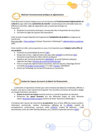 Maîtriser l'environnement juridique et réglementaire
Toute démarche à l'export implique aussi une connaissance de l'environnement règlementaire et
culturel du pays ciblé et des contraintes du marché : caractéristiques de la demande locale, des
différences culturelles, règles de négociations avec un partenaire étranger etc.
Il vous faut :
 Respecter les contraintes techniques, commerciales liées à l'exportation de vos produits
 Connaître les règles de la gestion desexportations
Votre réussite à l'export dépendra trèslargement de l'adaptation du produit aux exigences du
marché visé.
Pour vous aider : fiches pratiques (rubrique "documents à télécharger"), règlementationeuropéenne,
veille.
Votre marché est ciblé, votre prospectionen cours, il estimportant aussi d'adapter votre offre et
vos produits :
 Protection du produit/dépôt de brevet( INPI)
 Respect des normes : réglementations des pays cibles (AFNOR) et certification (EEN -
Entreprise Europe Networke-Mail, Cabinets Juridiques)
 Rédaction des contrats de distribution(UBIFRANCE), de vente (Cabinets juridiques),
règlement deslitiges (Chambre de commerce Internationale)
 Prise en compte des réglementations douanières, droits de douanes,étiquetage (Service
Formalités CCI du Mans et de la Sarthe >>> e-Mail, Douanes, UBIFRANCE)
 Gestion de l'emballage, du transport(Transporteurs, transitaires)
Evaluer les risques, les couvrir et obtenir les financements
La démarche à l'exportation entraîne pour votre entreprise des dépenses immédiates, difficiles à
financer, sans que le succès commercial soit garanti. Pour accroître vos chances de réussite et alléger
vos charges financières, vous devez :
 Evaluer et couvrir vos risques avant de conclure un marché et pendant sonexécution.
 Rechercher des appuis financiers lors des différentes étapes de votre démarche
export :dispositifs d'aides à l'export (colonne de droite "document à télécharger").
L’entreprise doit s’assurer de la sécurité de ses paiements. Pour ce faire, différents moyensexistent :
information commerciale, notation d'entreprises (@Rating de la COFACE, sociétés de
renseignements commerciaux), assurance crédit (COFACE), moyens de paiement : crédit
documentaire, Lettre de crédit Stand By (Banques,etc.), cautions et garanties bancaires OSEO).
 