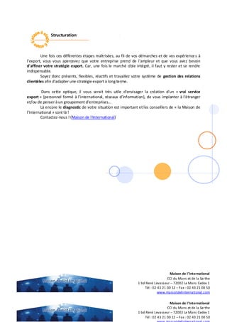 Structuration
Une fois ces différentes étapes maîtrisées, au fil de vos démarches et de vos expériences à
l'export, vous vous apercevez que votre entreprise prend de l'ampleur et que vous avez besoin
d'affiner votre stratégie export. Car, une fois le marché cible intégré, il faut y rester et se rendre
indispensable.
Soyez donc présents, flexibles, réactifs et travaillez votre système de gestion des relations
clientèles afin d'adapter une stratégie export à long terme.
Dans cette optique, il vous serait très utile d'envisager la création d'un « vrai service
export » (personnel formé à l'international, réseaux d'information), de vous implanter à l'étranger
et/ou de penser à un groupement d'entreprises...
Là encore le diagnostic de votre situation est important et les conseillers de « la Maison de
l'International » sont là !
Contactez-nous ! (Maison de l'International)
Maison de l’International
CCI du Mans et de la Sarthe
1 bd René Levasseur – 72002 Le Mans Cedex 1
Tél : 02 43 21 00 12 – Fax : 02 43 21 00 50
Maison de l’International
CCI du Mans et de la Sarthe
1 bd René Levasseur – 72002 Le Mans Cedex 1
Tél : 02 43 21 00 12 – Fax : 02 43 21 00 50
www.maisondelinternational.com
 