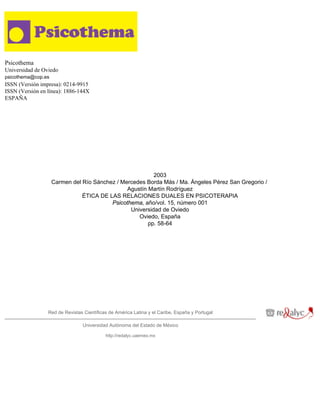 Psicothema
Universidad de Oviedo
psicothema@cop.es
ISSN (Versión impresa): 0214-9915
ISSN (Versión en línea): 1886-144X
ESPAÑA




                                                         2003
                    Carmen del Río Sánchez / Mercedes Borda Más / Ma. Ángeles Pérez San Gregorio /
                                               Agustín Martín Rodríguez
                               ÉTICA DE LAS RELACIONES DUALES EN PSICOTERAPIA
                                         Psicothema, año/vol. 15, número 001
                                                Universidad de Oviedo
                                                   Oviedo, España
                                                       pp. 58-64




                 Red de Revistas Científicas de América Latina y el Caribe, España y Portugal

                                Universidad Autónoma del Estado de México

                                           http://redalyc.uaemex.mx
 