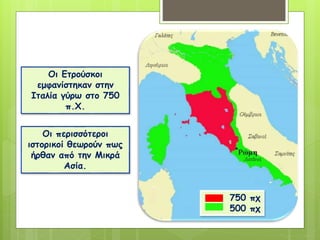 Οι Ετρούσκοι
εμφανίστηκαν στην
Ιταλία γύρω στο 750
π.Χ.
Οι περισσότεροι
ιστορικοί θεωρούν πως
ήρθαν από την Μικρά
Ασία.
750 πχ
500 πχ
 