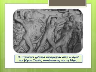 Οι Ετρούσκοι γρήγορα κυριάρχησαν στην κεντρική
και βόρεια Ιταλία, υποτάσσοντας και τη Ρώμη.
 