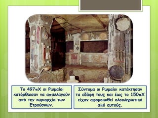 Το 497πΧ οι Ρωμαίοι
κατόρθωσαν να απαλλαγούν
από την κυριαρχία των
Ετρούσκων.
Σύντομα οι Ρωμαίοι κατέκτησαν
τα εδάφη τους και έως το 150πΧ
είχαν αφομοιωθεί ολοκληρωτικά
από αυτούς.
 