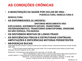 AS CONDIÇÕES CRÔNICAS
• A MANUTENÇÃO DA SAÚDE POR CICLOS DE VIDA :
PUERICULTURA, HEBICULTURA E
SENICULTURA
• AS ENFERMIDADES (ILLNESSES):
SINTOMAS MEDICAMENTE NÃO
EXPLICÁVEIS, SOFRIMENTO DIFUSO, TRANSTORNO
HISTEROSSOMÁTICO, TRANSTORNO SOMATOFORME, SÍNDROME
DA NÃO DOENÇA, POLIQUEIXA
• OS DISTÚRBIOS MENTAIS DE LONGO PRAZO
• AS DEFICIÊNCIAS FÍSICAS E ESTRUTURAIS CONTÍNUAS:
AMPUTAÇÕES E DEFICIÊNCIAS MOTORAS PERSISTENTES
• AS DOENÇAS BUCAISFontes:
Organização Mundial da Saúde. Cuidados inovadores para condições crônicas: componentes estruturais de ação. Brasília,
OMS, 2003.
Gray M. Evidence-based healthcare and public health: how to make decisions about health and public health.
Edinburgh, Churchill Livingstone, 3d. Ed., 2009
McWhinney I. The importance of being different. Brit.J.Gen.Pract., 46: 433-436, 1996
Valla VV. Globalização e saúde no Brasil: a busca da sobrevivência pelas classes populares via
questão religiosa. In: Vasconcelos EM. A saúde nas palavras e nos gestos. São Paulo, Hucitec, 2001
Meador CK. The art and science of nondisease. New England J. Medicine. 14: 92-95, 1965
Quinet A. A lição de Charcot. Rio de Janeiro, Jorge Zahar Ed., 2005.
Mendes EV. As
 