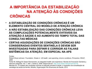 A IMPORTÂNCIA DA ESTABILIZAÇÃO
NA ATENÇÃO ÀS CONDIÇÕES
CRÔNICAS
• A ESTABILIZAÇÃO DE CONDIÇÕES CRÔNICAS É UM
ELEMENTO CENTRAL DO MODELO DE ATENÇÃO CRÔNICA
• A NÃO ESTABILIZAÇÃO DAS CONDIÇÕES CRÔNICAS LEVA
ÀS COMPLICAÇÕES POTENCIALMENTE EVITÁVEIS DA
ATENÇÃO À SAÚDE E AO AUMENTO DO TEMPO TOTAL DAS
CONSULTAS MÉDICAS
• CERTAS AGUDIZAÇÕES DE CONDIÇÕES CRÔNICAS SÃO
CONSIDERADAS EVENTOS SENTINELA E DEVEM SER
INVESTIGADAS PARA DEFINIR E CORRIGIR AS FALHAS
SISTÊMICAS DA ATENÇÃO, EM ESPECIAL NA APS
Fontes:
Robert Wood Johnson Foundation. Waste in US health care spending: chronic conditions. Princenton, RWJF,
2009
Porter M, Kellogg M. Kaiser Permanente: an integrated health care experience. Revista de Innovación Sanitaria y
Atención Integrada. Vol. 1, ISS 1, Article 5, 2008. Disponível em: http://pub.bsalut.netrisai/vol1/iss1/5/
Mendes EV. O cuidado das condições crônicas na atenção primária à saúde: o imperativo da consolidação da
estratégia da saúde da família. Brasília, Organização Pan-Americana da Saúde, 2012
 