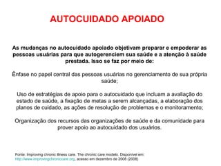As mudanças no autocuidado apoiado objetivam preparar e empoderar as
pessoas usuárias para que autogerenciem sua saúde e a atenção à saúde
prestada. Isso se faz por meio de:
Ênfase no papel central das pessoas usuárias no gerenciamento de sua própria
saúde;
Uso de estratégias de apoio para o autocuidado que incluam a avaliação do
estado de saúde, a fixação de metas a serem alcançadas, a elaboração dos
planos de cuidado, as ações de resolução de problemas e o monitoramento;
Organização dos recursos das organizações de saúde e da comunidade para
prover apoio ao autocuidado dos usuários.
AUTOCUIDADO APOIADO
Fonte: Improving chronic illness care. The chronic care modelo. Disponível em:
http://www.improvingchroniccare.org, acesso em dezembro de 2008 (2008)
 