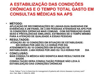A ESTABILIZAÇÃO DAS CONDIÇÕES
CRÔNICAS E O TEMPO TOTAL GASTO EM
CONSULTAS MÉDICAS NA APS
• MÉTODO:
APLICAÇÃO DE RECOMENDAÇÕES DE LINHAS-GUIA BASEADAS EM
EVIDÊNCIAS A UM PAINEL DE 2.500 PESSOAS ATENDIDAS NA APS POR
10 CONDIÇÕES CRÔNICAS MAIS COMUNS, COM DISTRIBUIÇÃO IDADE
SEXO E PREVALÊNCIAS SIMILARES, ESTIMANDO-SE O TEMPO MÍNIMO
PARA A ATENÇÃO DE QUALIDADE A ESSAS PESSOAS
• RESULTADOS:
ATENÇÃO ÀS 10 CONDIÇÕES EM SITUAÇÃO DE ESTABILIDADE:
828 HORAS POR ANO OU 3,5 HORAS POR DIA
ATENDIMENTO ÀS 10 CONDIÇÕES EM SITUAÇÃO DE
INSTABILIDADE: 2.484 HORAS POR ANO OU 10,6 HORAS POR DIA
• CONCLUSÃO:
MAIS CONSULTA MÉDICA NÃO SIGNIFICA MAIS RESULTADOS EM
SAÚDE
CONSULTAÇÃO GERA CONSULTAÇÃO PORQUE NÃO LEVA À
ESTABILIZAÇÃO DAS CONDIÇÕES CRÔNICAS
Fonte: Ostbye T et al. Is there time for management of patients with chronic diseases in primary care?
Ann. Fam. Med. 3: 209-214, 2005
 