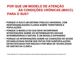 POR QUE UM MODELO DE ATENÇÃO
ÀS CONDIÇÕES CRÔNICAS (MACC)
PARA O SUS?
• PORQUE O SUS É UM SISTEMA PÚBLICO UNIVERSAL COM
RESPONSABILIDADES CLARAS SOBRE TERRITÓRIOS E
POPULAÇÕES
• PORQUE O MODELO DO SUS DEVE INCORPORAR
INTERVENÇÕES SOBRE OS DETERMINANTES SOCIAIS
INTERMEDIÁRIOS E DISTAIS: É UM MODELO EXPANDIDO
• PORQUE AS INTERVENÇÕES SOBRE AS CONDIÇÕES DE SAÚDE
ESTABELECIDAS DEVEM SER FEITAS POR SUBPOPULAÇÕES
ESTRATIFICADAS POR RISCOS E POR MEIO DE TECNOLOGIAS
DE GESTÃO DA CLÍNICA
Fonte: Mendes EV. As redes de atenção à saúde. Brasília, Organização Pan-Americana da Saúde, 2011
 