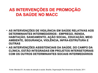 AS INTERVENÇÕES DE PROMOÇÃO
DA SAÚDE NO MACC
• AS INTERVENÇÕES DE VIGILÂNCIA EM SAÚDE RELATIVAS AOS
DETERMINANTES INTERMEDIÁRIOS : EMPREGO, RENDA,
HABITAÇÃO, SANEAMENTO, AÇÃO SOCIAL, EDUCAÇÃO, MEIO
AMBIENTE, SEGURANÇA, VIOLÊNCIA, INFRA-ESTRUTURA E
OUTRAS
• AS INTERVENÇÕES ASSISTENCIAIS DA SAÚDE, DO CAMPO DA
CLÍNICA, ESTÃO INTEGRADAS EM PROJETOS INTERSETORIAIS
COM OS OUTROS DETERMINANTES SOCIAIS INTERMEDIÁRIOS
Fonte: Mendes EV. As redes de atenção à saúde. Brasília, Organização Pan-Americana da Saúde, 2011
 