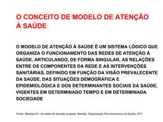 O CONCEITO DE MODELO DE ATENÇÃO
À SAÚDE
O MODELO DE ATENÇÃO À SAÚDE É UM SISTEMA LÓGICO QUE
ORGANIZA O FUNCIONAMENTO DAS REDES DE ATENÇÃO À
SAÚDE, ARTICULANDO, DE FORMA SINGULAR, AS RELAÇÕES
ENTRE OS COMPONENTES DA REDE E AS INTERVENÇÕES
SANITÁRIAS, DEFINIDO EM FUNÇÃO DA VISÃO PREVALECENTE
DA SAÚDE, DAS SITUAÇÕES DEMOGRÁFICA E
EPIDEMIOLÓGICA E DOS DETERMINANTES SOCIAIS DA SAÚDE,
VIGENTES EM DETERMINADO TEMPO E EM DETERMINADA
SOCIEDADE
Fonte: Mendes EV. As redes de atenção à saúde. Brasília, Organização Pan-Americana da Saúde, 2011
 